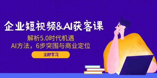 企业短视频&AI获客课：解析5.0时代机遇，AI方法，6步突围与商业定位|52搬砖-我爱搬砖网