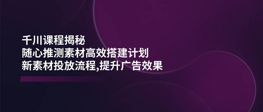 千川课程揭秘：随心推测素材高效搭建计划,新素材投放流程,提升广告效果|52搬砖-我爱搬砖网