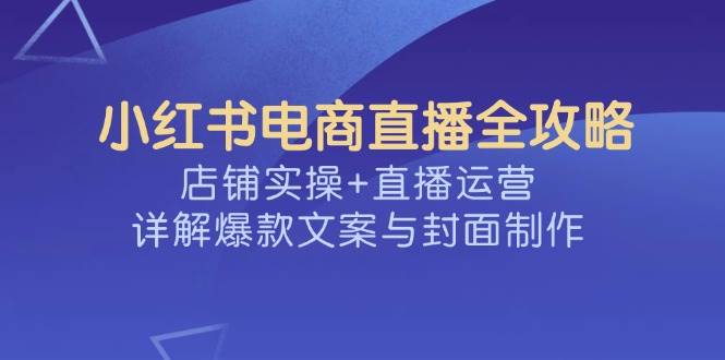 小红书电商直播全攻略，店铺实操+直播运营，详解爆款文案与封面制作|52搬砖-我爱搬砖网