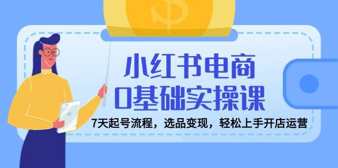 小红书电商0基础实操课，7天起号流程，选品变现，轻松上手开店运营|52搬砖-我爱搬砖网