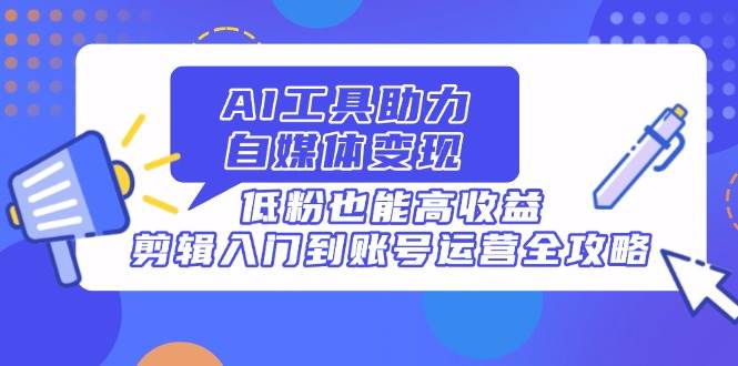 AI工具助力自媒体变现，低粉也能高收益，剪辑入门到账号运营全攻略|52搬砖-我爱搬砖网