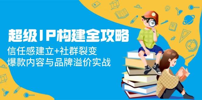 超级IP构建全攻略：信任感建立+社群裂变，爆款内容与品牌溢价实战|52搬砖-我爱搬砖网