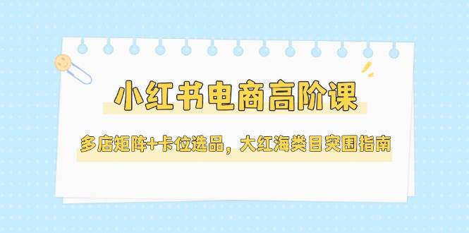 小红书电商高阶课，多店矩阵+卡位选品，大红海类目突围指南|52搬砖-我爱搬砖网
