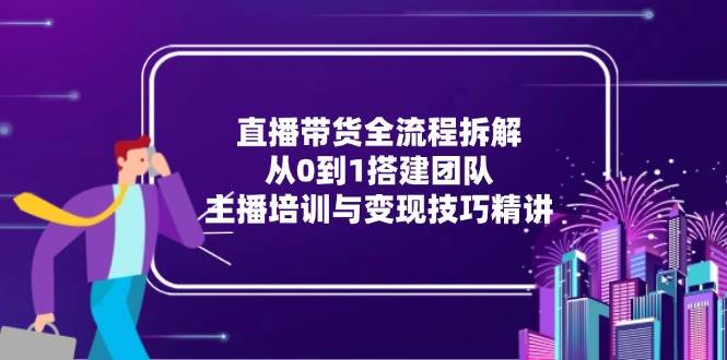 直播带货全流程拆解：从0到1搭建团队，主播培训与变现技巧精讲|52搬砖-我爱搬砖网