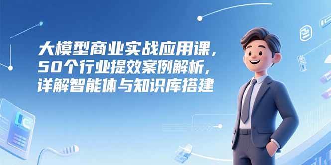 大模型商业实战应用课，50个行业提效案例解析，详解智能体与知识库搭建|52搬砖-我爱搬砖网