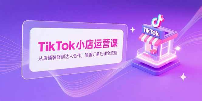 TikTok小店运营课，从店铺装修到达人合作，涵盖订单处理全流程|52搬砖-我爱搬砖网
