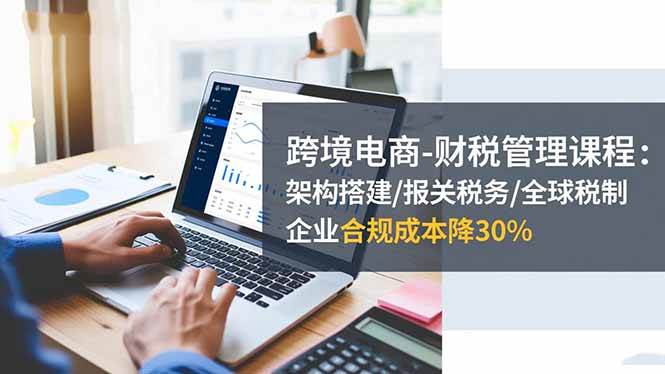 跨境电商-财税管理课程:架构搭建/报关税务/全球税制,企业合规成本降30%|52搬砖-我爱搬砖网