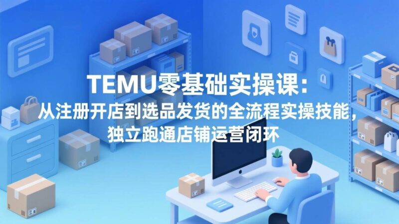 TEMU零基础实操课：从注册开店到选品发货的全流程实操技能，独立跑通店铺运营闭环|52搬砖-我爱搬砖网
