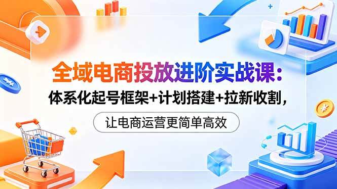 全域电商投放进阶实战课：体系化起号框架+计划搭建+拉新收割，让电商运营更简单高效|52搬砖-我爱搬砖网