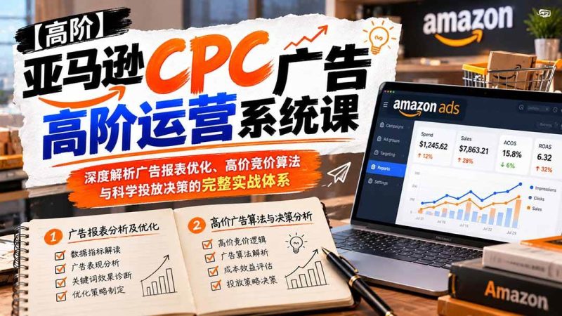 亚马逊CPC广告高阶运营系统课：深度解析广告报表优化、高价竞价算法与科学投放决策的完整实战体系|52搬砖-我爱搬砖网